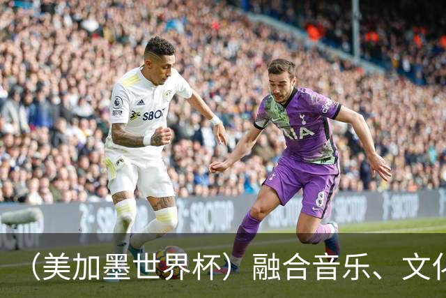 （美加墨世界杯）融合音乐、文化和足球 世界杯开幕式亮点足